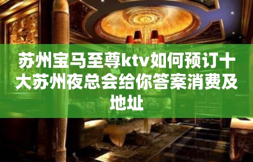 苏州宝马至尊ktv如何预订十大苏州夜总会给你答案消费及地址