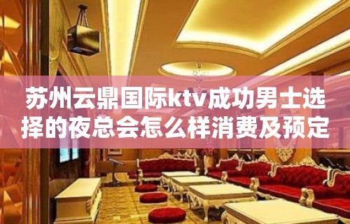 苏州云鼎国际ktv成功男士选择的夜总会怎么样消费及预定