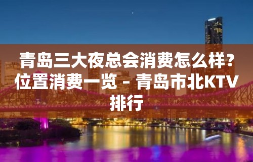 青岛三大夜总会消费怎么样？位置消费一览 – 青岛市北KTV排行