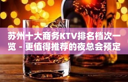 苏州十大商务KTV排名档次一览－更值得推荐的夜总会预定