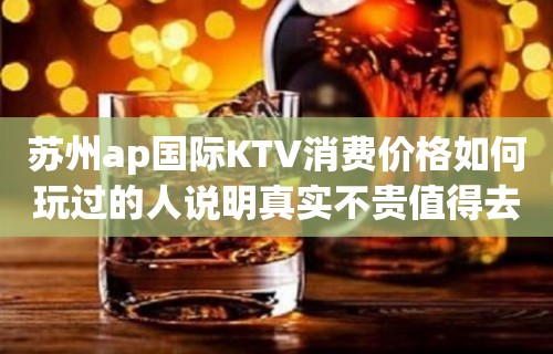 苏州ap国际KTV消费价格如何玩过的人说明真实不贵值得去