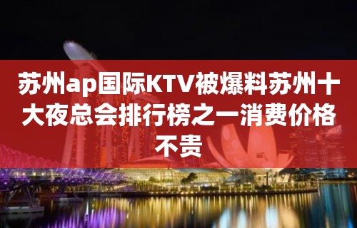 苏州ap国际KTV被爆料苏州十大夜总会排行榜之一消费价格不贵