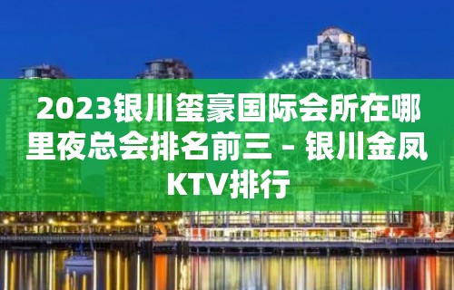 2023银川玺豪国际会所在哪里夜总会排名前三 – 银川金凤KTV排行