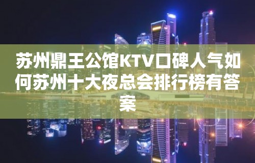 苏州鼎王公馆KTV口碑人气如何苏州十大夜总会排行榜有答案