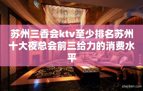 苏州三香会ktv至少排名苏州十大夜总会前三给力的消费水平