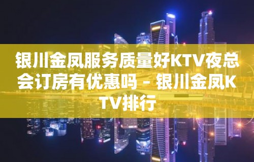 银川金凤服务质量好KTV夜总会订房有优惠吗 – 银川金凤KTV排行