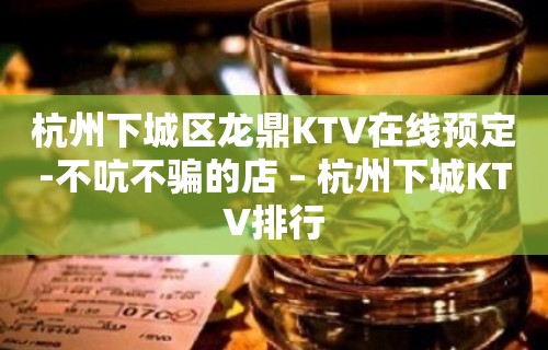 杭州下城区龙鼎KTV在线预定-不吭不骗的店 – 杭州下城KTV排行