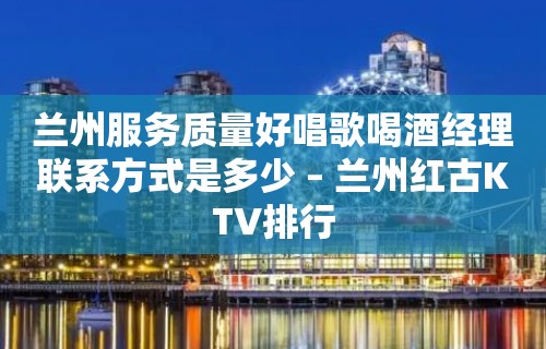 兰州服务质量好唱歌喝酒经理联系方式是多少 – 兰州红古KTV排行