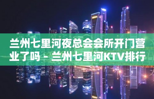 兰州七里河夜总会会所开门营业了吗 – 兰州七里河KTV排行