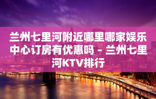 兰州七里河附近哪里哪家娱乐中心订房有优惠吗 – 兰州七里河KTV排行