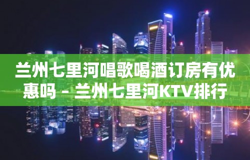 兰州七里河唱歌喝酒订房有优惠吗 – 兰州七里河KTV排行