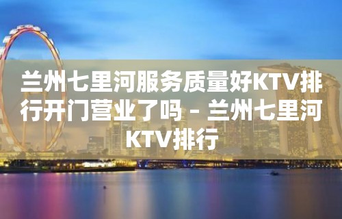 兰州七里河服务质量好KTV排行开门营业了吗 – 兰州七里河KTV排行