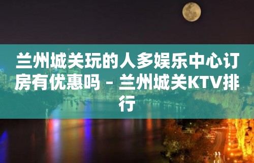 兰州城关玩的人多娱乐中心订房有优惠吗 – 兰州城关KTV排行