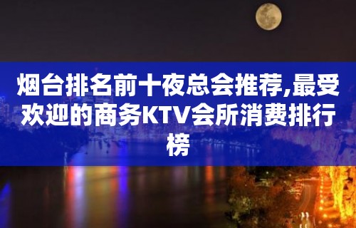 烟台排名前十夜总会推荐,最受欢迎的商务KTV会所消费排行榜