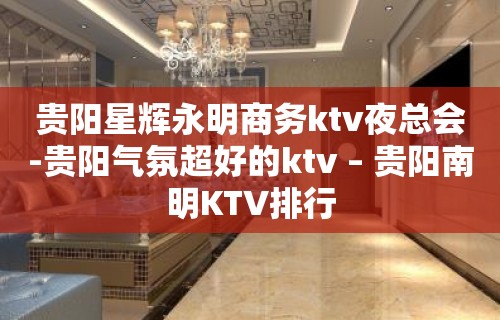 贵阳星辉永明商务ktv夜总会-贵阳气氛超好的ktv – 贵阳南明KTV排行