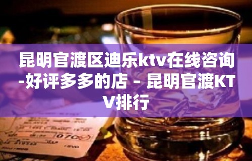 昆明官渡区迪乐ktv在线咨询-好评多多的店 – 昆明官渡KTV排行