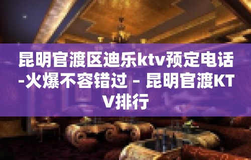 昆明官渡区迪乐ktv预定电话-火爆不容错过 – 昆明官渡KTV排行