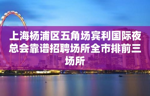 上海杨浦区五角场宾利国际夜总会靠谱招聘场所全市排前三场所