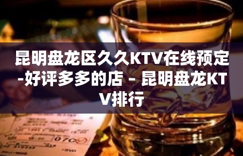 昆明盘龙区久久KTV在线预定-好评多多的店 – 昆明盘龙KTV排行