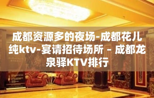 成都资源多的夜场-成都花儿纯ktv-宴请招待场所 – 成都龙泉驿KTV排行