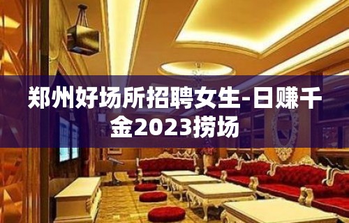 郑州好场所招聘女生-日赚千金2023捞场