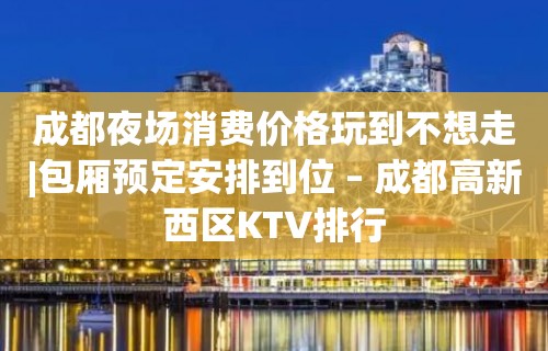 成都夜场消费价格玩到不想走|包厢预定安排到位 – 成都高新西区KTV排行