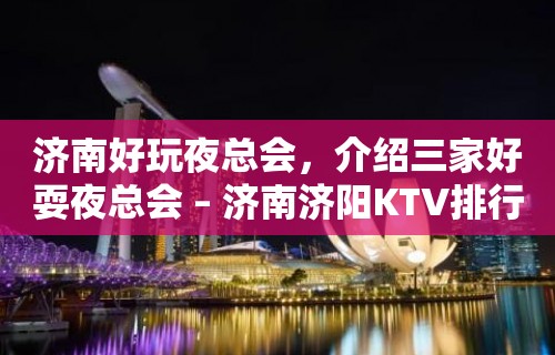 济南好玩夜总会，介绍三家好耍夜总会 – 济南济阳KTV排行