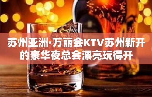 苏州亚洲·万丽会KTV苏州新开的豪华夜总会漂亮玩得开