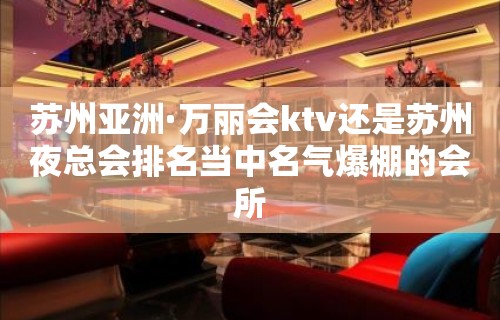 苏州亚洲·万丽会ktv还是苏州夜总会排名当中名气爆棚的会所