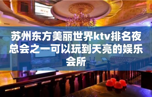 苏州东方美丽世界ktv排名夜总会之一可以玩到天亮的娱乐会所