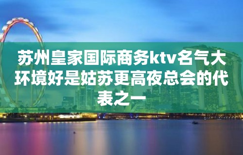 苏州皇家国际商务ktv名气大环境好是姑苏更高夜总会的代表之一