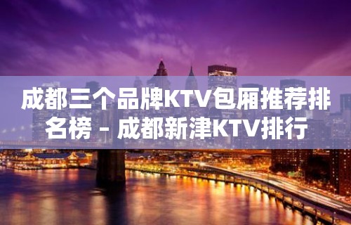 成都三个品牌KTV包厢推荐排名榜 – 成都新津KTV排行