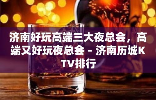 济南好玩高端三大夜总会，高端又好玩夜总会 – 济南历城KTV排行