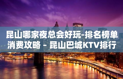 昆山哪家夜总会好玩-排名榜单消费攻略 – 昆山巴城KTV排行