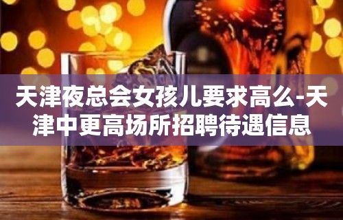 天津夜总会女孩儿要求高么-天津中更高场所招聘待遇信息