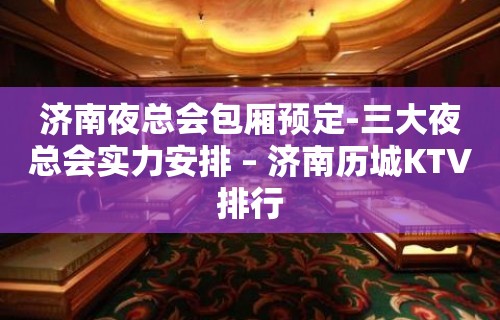 济南夜总会包厢预定-三大夜总会实力安排 – 济南历城KTV排行