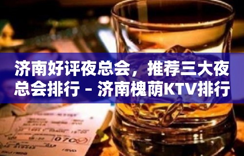 济南好评夜总会，推荐三大夜总会排行 – 济南槐荫KTV排行