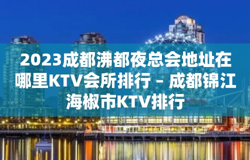 2023成都沸都夜总会地址在哪里KTV会所排行 – 成都锦江海椒市KTV排行