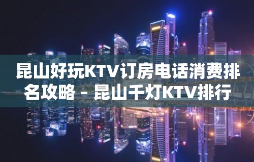 昆山好玩KTV订房电话消费排名攻略 – 昆山千灯KTV排行