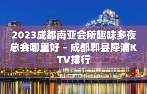 2023成都南亚会所趣味多夜总会哪里好 – 成都郫县犀浦KTV排行