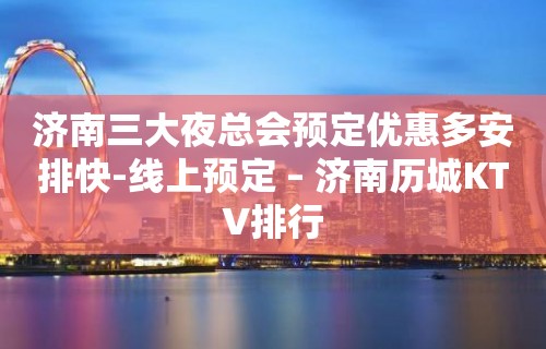 济南三大夜总会预定优惠多安排快-线上预定 – 济南历城KTV排行