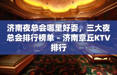 济南夜总会哪里好耍，三大夜总会排行榜单 – 济南章丘KTV排行