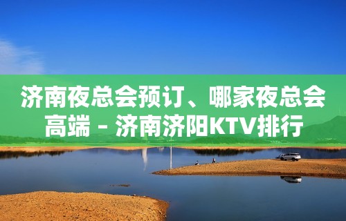 济南夜总会预订、哪家夜总会高端 – 济南济阳KTV排行