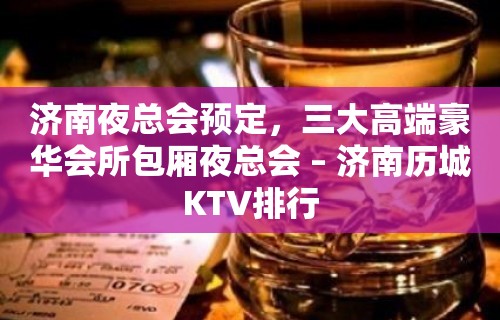 济南夜总会预定，三大高端豪华会所包厢夜总会 – 济南历城KTV排行