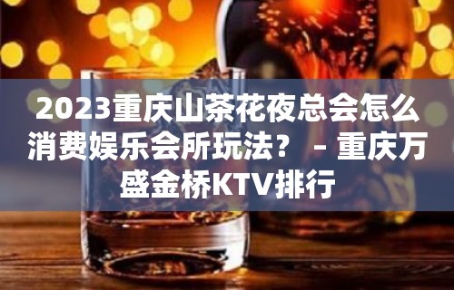 2023重庆山茶花夜总会怎么消费娱乐会所玩法？ – 重庆万盛金桥KTV排行