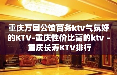 重庆万国公馆商务ktv气氛好的KTV-重庆性价比高的ktv – 重庆长寿KTV排行