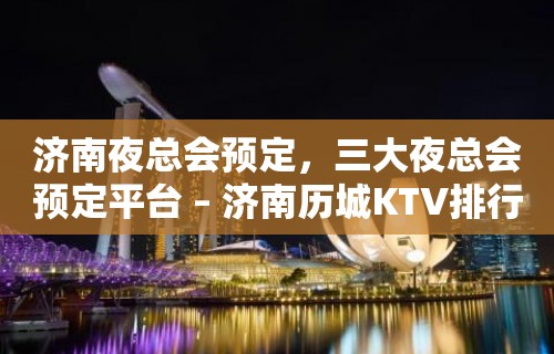 济南夜总会预定，三大夜总会预定平台 – 济南历城KTV排行