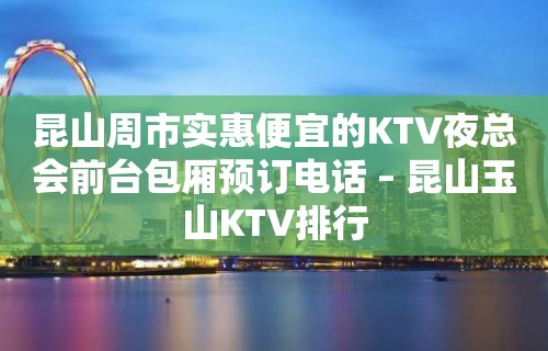 昆山周市实惠便宜的KTV夜总会前台包厢预订电话 – 昆山玉山KTV排行