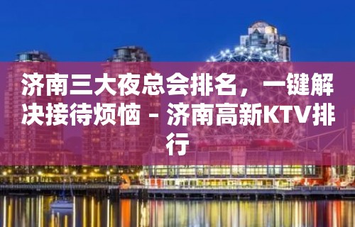 济南三大夜总会排名，一键解决接待烦恼 – 济南高新KTV排行