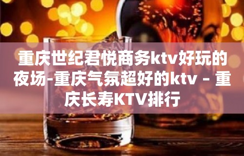 重庆世纪君悦商务ktv好玩的夜场-重庆气氛超好的ktv – 重庆长寿KTV排行